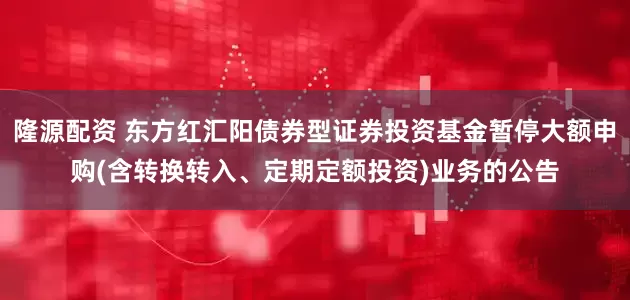 隆源配资 东方红汇阳债券型证券投资基金暂停大额申购(含转换转入、定期定额投资)业务的公告