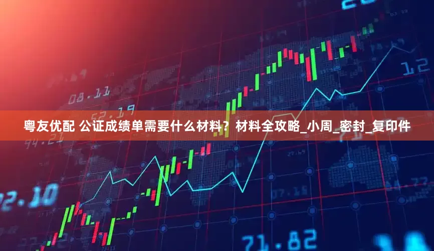 粤友优配 公证成绩单需要什么材料？材料全攻略_小周_密封_复印件