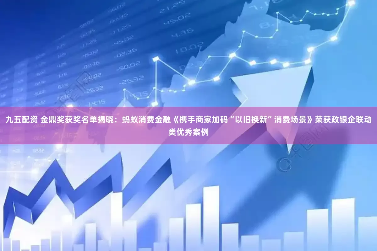 九五配资 金鼎奖获奖名单揭晓：蚂蚁消费金融《携手商家加码“以旧换新”消费场景》荣获政银企联动类优秀案例