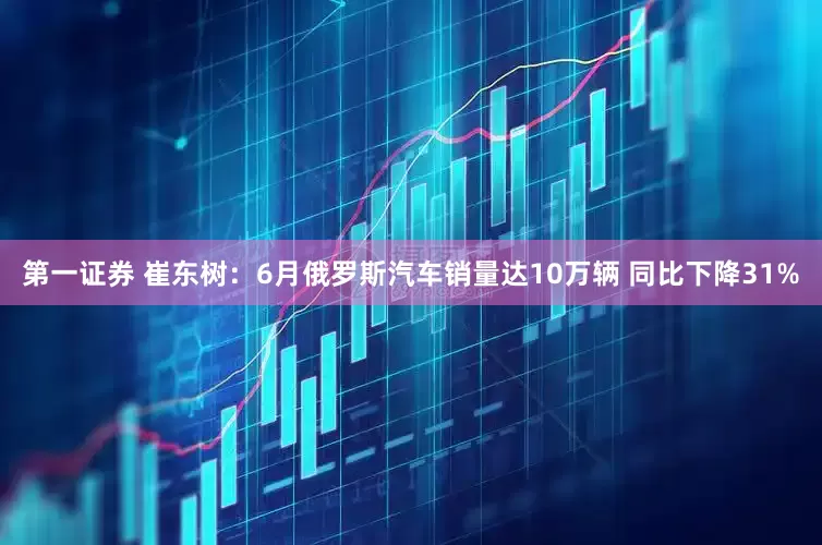 第一证券 崔东树：6月俄罗斯汽车销量达10万辆 同比下降31%