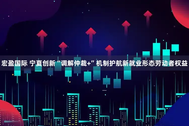 宏盈国际 宁夏创新“调解仲裁+”机制护航新就业形态劳动者权益