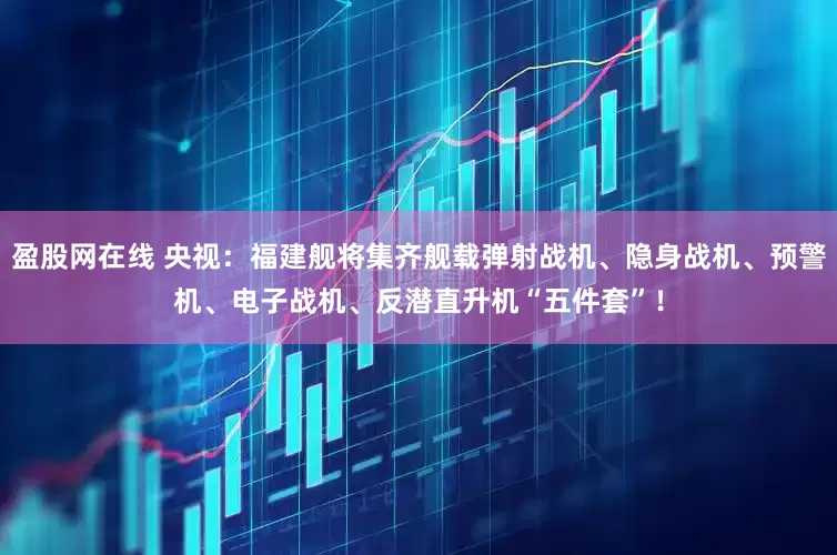 盈股网在线 央视：福建舰将集齐舰载弹射战机、隐身战机、预警机、电子战机、反潜直升机“五件套”！