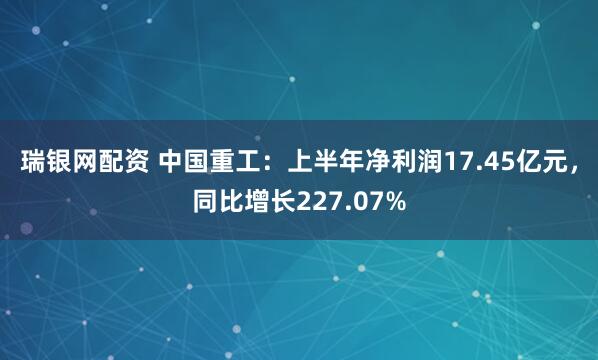 瑞银网配资 中国重工：上半年净利润17.45亿元，同比增长227.07%