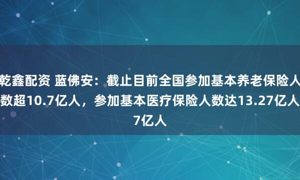 乾鑫配资 蓝佛安：截止目前全国参加基本养老保险人数超10.7亿人，参加基本医疗保险人数达13.27亿人