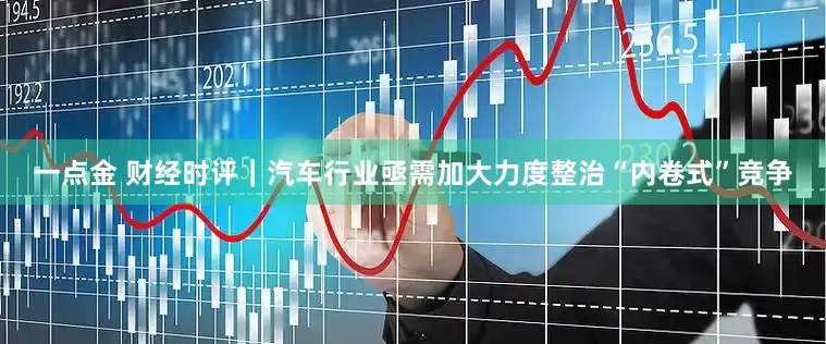 一点金 财经时评｜汽车行业亟需加大力度整治“内卷式”竞争