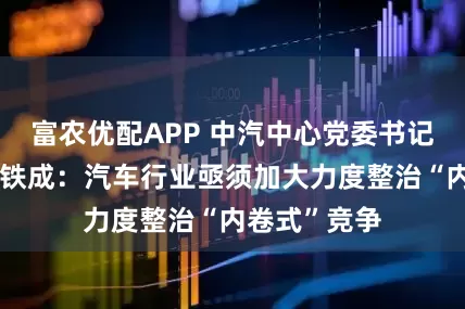 富农优配APP 中汽中心党委书记、董事长安铁成：汽车行业亟须加大力度整治“内卷式”竞争