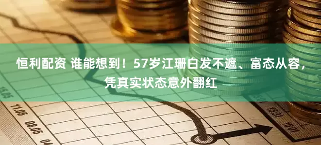 恒利配资 谁能想到！57岁江珊白发不遮、富态从容，凭真实状态意外翻红