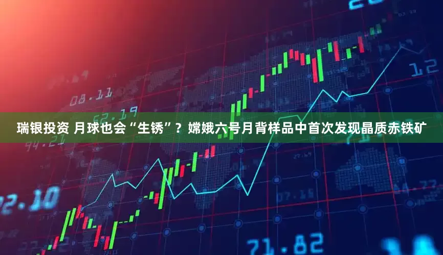 瑞银投资 月球也会“生锈”？嫦娥六号月背样品中首次发现晶质赤铁矿