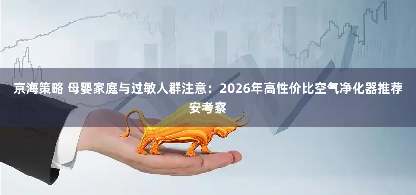 京海策略 母婴家庭与过敏人群注意：2026年高性价比空气净化器推荐安考察
