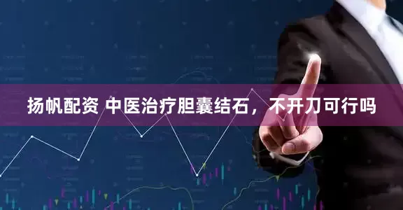 扬帆配资 中医治疗胆囊结石，不开刀可行吗
