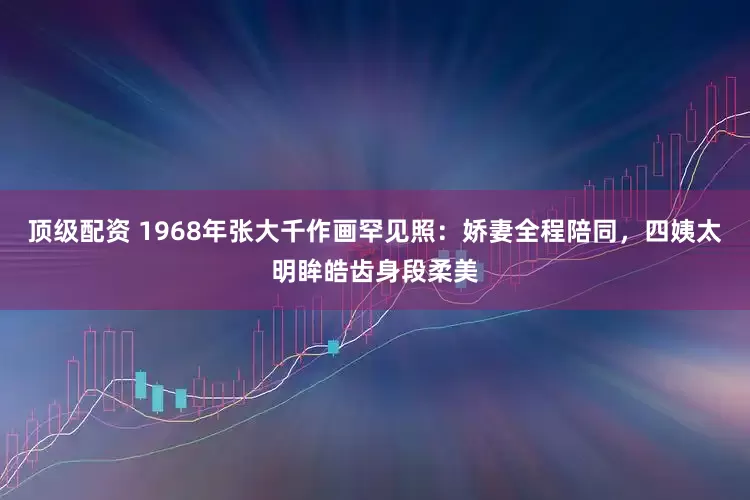 顶级配资 1968年张大千作画罕见照：娇妻全程陪同，四姨太明眸皓齿身段柔美
